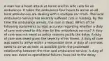 A man has a heart attack at home and his wife calls for an ambulance. It takes the ambulance four hours to arrive as all local ambulances are dealing with a multiple car crash. The local Ambulance Service has recently suffered cuts in funding. By the time the ambulance arrives, the man is dead. Which of the following statements is most accurate regarding whether a duty of care was owed to this man by the ambulance service? A duty of care was not owed as policy reasons justify the delay. A duty of care was owed given the severity of his illness. A duty of care was owed to arrive within a reasonable time. A duty of care was owed to arrive as soon as possible given the proximate relationship between the man and ambulance service. A duty of care was owed as operational failures have led to the delay.