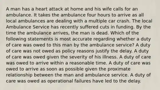 A man has a heart attack at home and his wife calls for an ambulance. It takes the ambulance four hours to arrive as all local ambulances are dealing with a multiple car crash. The local Ambulance Service has recently suffered cuts in funding. By the time the ambulance arrives, the man is dead. Which of the following statements is most accurate regarding whether a duty of care was owed to this man by the ambulance service? A duty of care was not owed as policy reasons justify the delay. A duty of care was owed given the severity of his illness. A duty of care was owed to arrive within a reasonable time. A duty of care was owed to arrive as soon as possible given the proximate relationship between the man and ambulance service. A duty of care was owed as operational failures have led to the delay.