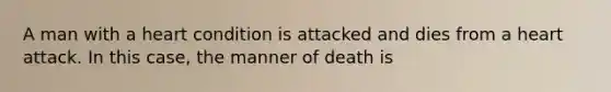 A man with a heart condition is attacked and dies from a heart attack. In this case, the manner of death is