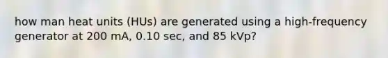 how man heat units (HUs) are generated using a high-frequency generator at 200 mA, 0.10 sec, and 85 kVp?