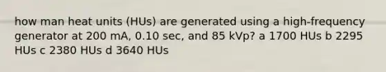 how man heat units (HUs) are generated using a high-frequency generator at 200 mA, 0.10 sec, and 85 kVp? a 1700 HUs b 2295 HUs c 2380 HUs d 3640 HUs