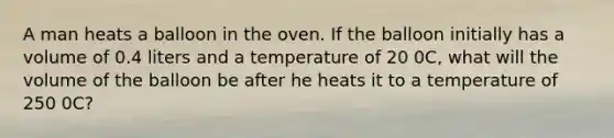 A man heats a balloon in the oven. If the balloon initially has a volume of 0.4 liters and a temperature of 20 0C, what will the volume of the balloon be after he heats it to a temperature of 250 0C?