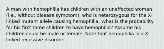 A man with hemophilia has children with an unaffected woman (i.e., without disease symptom), who is heterozygous for the X-linked mutant allele causing hemophilia. What is the probability for his first three children to have hemophilia? Assume his children could be male or female. Note that hemophilia is a X-linked recessive disorder.