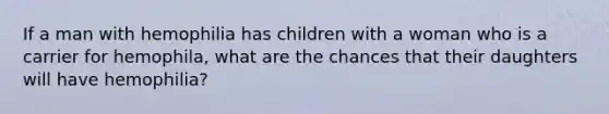 If a man with hemophilia has children with a woman who is a carrier for hemophila, what are the chances that their daughters will have hemophilia?