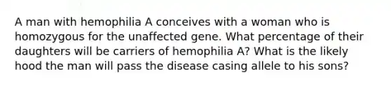 A man with hemophilia A conceives with a woman who is homozygous for the unaffected gene. What percentage of their daughters will be carriers of hemophilia A? What is the likely hood the man will pass the disease casing allele to his sons?