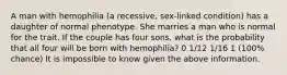 A man with hemophilia (a recessive, sex-linked condition) has a daughter of normal phenotype. She marries a man who is normal for the trait. If the couple has four sons, what is the probability that all four will be born with hemophilia? 0 1/12 1/16 1 (100% chance) It is impossible to know given the above information.