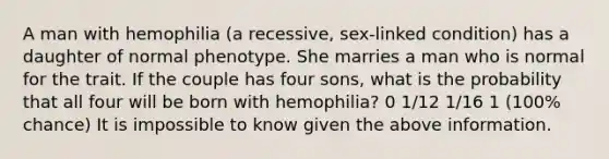 A man with hemophilia (a recessive, sex-linked condition) has a daughter of normal phenotype. She marries a man who is normal for the trait. If the couple has four sons, what is the probability that all four will be born with hemophilia? 0 1/12 1/16 1 (100% chance) It is impossible to know given the above information.