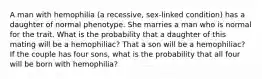 A man with hemophilia (a recessive, sex-linked condition) has a daughter of normal phenotype. She marries a man who is normal for the trait. What is the probability that a daughter of this mating will be a hemophiliac? That a son will be a hemophiliac? If the couple has four sons, what is the probability that all four will be born with hemophilia?