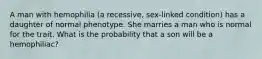 A man with hemophilia (a recessive, sex-linked condition) has a daughter of normal phenotype. She marries a man who is normal for the trait. What is the probability that a son will be a hemophiliac?