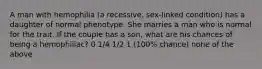 A man with hemophilia (a recessive, sex-linked condition) has a daughter of normal phenotype. She marries a man who is normal for the trait. If the couple has a son, what are his chances of being a hemophiliac? 0 1/4 1/2 1 (100% chance) none of the above