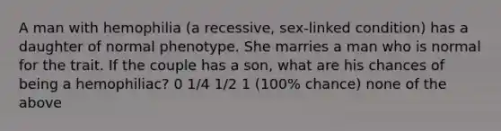 A man with hemophilia (a recessive, sex-linked condition) has a daughter of normal phenotype. She marries a man who is normal for the trait. If the couple has a son, what are his chances of being a hemophiliac? 0 1/4 1/2 1 (100% chance) none of the above