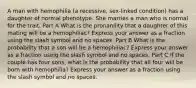 A man with hemophilia (a recessive, sex-linked condition) has a daughter of normal phenotype. She marries a man who is normal for the trait. Part A What is the pronanility that a daughter of this mating will be a hemophiliac? Express your answer as a fraction using the slash symbol and no spaces. Part B What is the probability that a son will be a hemophiliac? Express your answer as a fraction using the slash symbol and no spaces. Part C If the couple has four sons, what is the probability that all four will be born with hemophilia? Express your answer as a fraction using the slash symbol and no spaces.