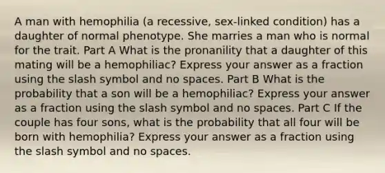 A man with hemophilia (a recessive, sex-linked condition) has a daughter of normal phenotype. She marries a man who is normal for the trait. Part A What is the pronanility that a daughter of this mating will be a hemophiliac? Express your answer as a fraction using the slash symbol and no spaces. Part B What is the probability that a son will be a hemophiliac? Express your answer as a fraction using the slash symbol and no spaces. Part C If the couple has four sons, what is the probability that all four will be born with hemophilia? Express your answer as a fraction using the slash symbol and no spaces.