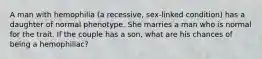 A man with hemophilia (a recessive, sex-linked condition) has a daughter of normal phenotype. She marries a man who is normal for the trait. If the couple has a son, what are his chances of being a hemophiliac?