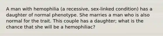 A man with hemophilia (a recessive, sex-linked condition) has a daughter of normal phenotype. She marries a man who is also normal for the trait. This couple has a daughter; what is the chance that she will be a hemophiliac?