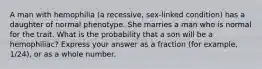 A man with hemophilia (a recessive, sex-linked condition) has a daughter of normal phenotype. She marries a man who is normal for the trait. What is the probability that a son will be a hemophiliac? Express your answer as a fraction (for example, 1/24), or as a whole number.