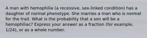 A man with hemophilia (a recessive, sex-linked condition) has a daughter of normal phenotype. She marries a man who is normal for the trait. What is the probability that a son will be a hemophiliac? Express your answer as a fraction (for example, 1/24), or as a whole number.