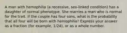 A man with hemophilia (a recessive, sex-linked condition) has a daughter of normal phenotype. She marries a man who is normal for the trait. If the couple has four sons, what is the probability that all four will be born with hemophilia? Express your answer as a fraction (for example, 1/24), or as a whole number.