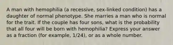 A man with hemophilia (a recessive, sex-linked condition) has a daughter of normal phenotype. She marries a man who is normal for the trait. If the couple has four sons, what is the probability that all four will be born with hemophilia? Express your answer as a fraction (for example, 1/24), or as a whole number.