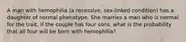 A man with hemophilia (a recessive, sex-linked condition) has a daughter of normal phenotype. She marries a man who is normal for the trait. If the couple has four sons, what is the probability that all four will be born with hemophilia?