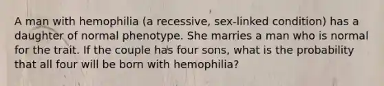 A man with hemophilia (a recessive, sex-linked condition) has a daughter of normal phenotype. She marries a man who is normal for the trait. If the couple has four sons, what is the probability that all four will be born with hemophilia?