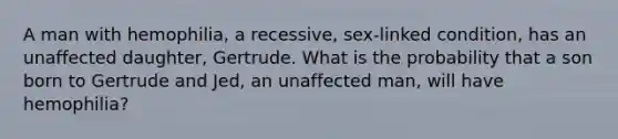 A man with hemophilia, a recessive, sex-linked condition, has an unaffected daughter, Gertrude. What is the probability that a son born to Gertrude and Jed, an unaffected man, will have hemophilia?