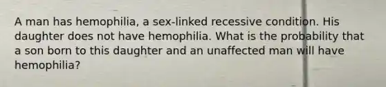 A man has hemophilia, a sex-linked recessive condition. His daughter does not have hemophilia. What is the probability that a son born to this daughter and an unaffected man will have hemophilia?