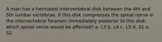 A man has a herniated intervertebral disk between the 4th and 5th lumbar vertebrae. If this disk compresses the spinal nerve in the intervertebral foramen immediately posterior to this disk, which spinal nerve would be affected? a. L3 b. L4 c. L5 d. S1 e. S2