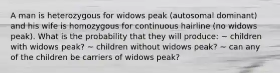 A man is heterozygous for widows peak (autosomal dominant) and his wife is homozygous for continuous hairline (no widows peak). What is the probability that they will produce: ~ children with widows peak? ~ children without widows peak? ~ can any of the children be carriers of widows peak?