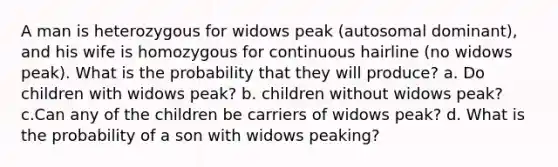 A man is heterozygous for widows peak (autosomal dominant), and his wife is homozygous for continuous hairline (no widows peak). What is the probability that they will produce? a. Do children with widows peak? b. children without widows peak? c.Can any of the children be carriers of widows peak? d. What is the probability of a son with widows peaking?