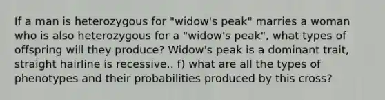 If a man is heterozygous for "widow's peak" marries a woman who is also heterozygous for a "widow's peak", what types of offspring will they produce? Widow's peak is a dominant trait, straight hairline is recessive.. f) what are all the types of phenotypes and their probabilities produced by this cross?