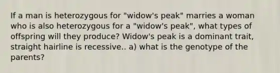 If a man is heterozygous for "widow's peak" marries a woman who is also heterozygous for a "widow's peak", what types of offspring will they produce? Widow's peak is a dominant trait, straight hairline is recessive.. a) what is the genotype of the parents?