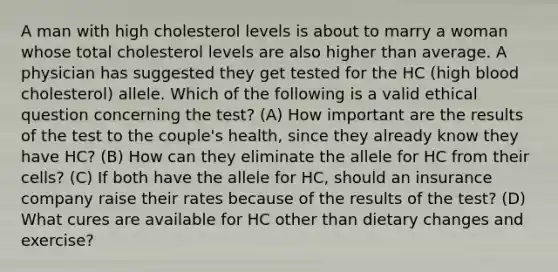 A man with high cholesterol levels is about to marry a woman whose total cholesterol levels are also higher than average. A physician has suggested they get tested for the HC (high blood cholesterol) allele. Which of the following is a valid ethical question concerning the test? (A) How important are the results of the test to the couple's health, since they already know they have HC? (B) How can they eliminate the allele for HC from their cells? (C) If both have the allele for HC, should an insurance company raise their rates because of the results of the test? (D) What cures are available for HC other than dietary changes and exercise?