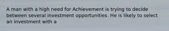 A man with a high need for Achievement is trying to decide between several investment opportunities. He is likely to select an investment with a