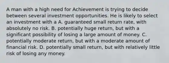 A man with a high need for Achievement is trying to decide between several investment opportunities. He is likely to select an investment with a A. guaranteed small return rate, with absolutely no risk. B. potentially huge return, but with a significant possibility of losing a large amount of money. C. potentially moderate return, but with a moderate amount of financial risk. D. potentially small return, but with relatively little risk of losing any money.