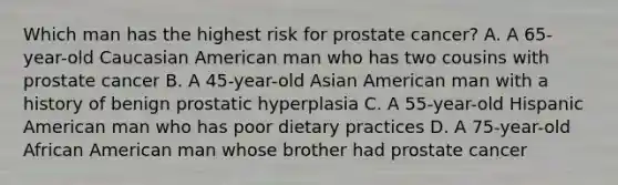 Which man has the highest risk for prostate cancer? A. A 65-year-old Caucasian American man who has two cousins with prostate cancer B. A 45-year-old Asian American man with a history of benign prostatic hyperplasia C. A 55-year-old Hispanic American man who has poor dietary practices D. A 75-year-old African American man whose brother had prostate cancer