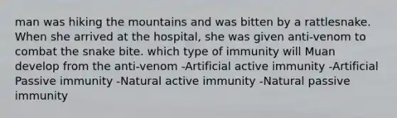 man was hiking the mountains and was bitten by a rattlesnake. When she arrived at the hospital, she was given anti-venom to combat the snake bite. which type of immunity will Muan develop from the anti-venom -Artificial active immunity -Artificial Passive immunity -Natural active immunity -Natural passive immunity