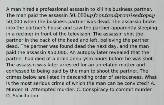 A man hired a professional assassin to kill his business partner. The man paid the assassin 50,000 up front and promised to pay50,000 when the business partner was dead. The assassin broke into the partner's house and saw the partner apparently sleeping in a recliner in front of the television. The assassin shot the partner in the back of the head and left, believing the partner dead. The partner was found dead the next day, and the man paid the assassin 50,000. An autopsy later revealed that the partner had died of a brain aneurysm hours before he was shot. The assassin was later arrested for an unrelated matter and confessed to being paid by the man to shoot the partner. The crimes below are listed in descending order of seriousness. What is the most serious crime of which the man can be convicted? A. Murder. B. Attempted murder. C. Conspiracy to commit murder. D. Solicitation.