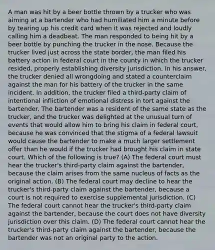 A man was hit by a beer bottle thrown by a trucker who was aiming at a bartender who had humiliated him a minute before by tearing up his credit card when it was rejected and loudly calling him a deadbeat. The man responded to being hit by a beer bottle by punching the trucker in the nose. Because the trucker lived just across the state border, the man filed his battery action in federal court in the county in which the trucker resided, properly establishing diversity jurisdiction. In his answer, the trucker denied all wrongdoing and stated a counterclaim against the man for his battery of the trucker in the same incident. In addition, the trucker filed a third-party claim of intentional infliction of emotional distress in tort against the bartender. The bartender was a resident of the same state as the trucker, and the trucker was delighted at the unusual turn of events that would allow him to bring his claim in federal court, because he was convinced that the stigma of a federal lawsuit would cause the bartender to make a much larger settlement offer than he would if the trucker had brought his claim in state court. Which of the following is true? (A) The federal court must hear the trucker's third-party claim against the bartender, because the claim arises from the same nucleus of facts as the original action. (B) The federal court may decline to hear the trucker's third-party claim against the bartender, because a court is not required to exercise supplemental jurisdiction. (C) The federal court cannot hear the trucker's third-party claim against the bartender, because the court does not have diversity jurisdiction over this claim. (D) The federal court cannot hear the trucker's third-party claim against the bartender, because the bartender was not an original party to the action.