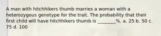 A man with hitchhikers thumb marries a woman with a heterozygous genotype for the trait. The probability that their first child will have hitchhikers thumb is ________%. a. 25 b. 50 c. 75 d. 100