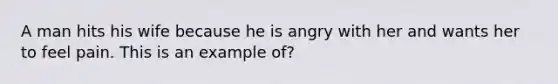 A man hits his wife because he is angry with her and wants her to feel pain. This is an example of?