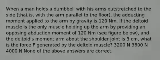 When a man holds a dumbbell with his arms outstretched to the side (that is, with the arm parallel to the floor), the adducting moment applied to the arm by gravity is 120 Nm. If the deltoid muscle is the only muscle holding up the arm by providing an opposing abduction moment of 120 Nm (see figure below), and the deltoid's moment arm about the shoulder joint is 3 cm, what is the force F generated by the deltoid muscle? 3200 N 3600 N 4000 N None of the above answers are correct.