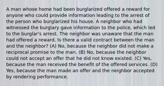 A man whose home had been burglarized offered a reward for anyone who could provide information leading to the arrest of the person who burglarized his house. A neighbor who had witnessed the burglary gave information to the police, which led to the burglar's arrest. The neighbor was unaware that the man had offered a reward. Is there a valid contract between the man and the neighbor? (A) No, because the neighbor did not make a reciprocal promise to the man. (B) No, because the neighbor could not accept an offer that he did not know existed. (C) Yes, because the man received the benefit of the offered services. (D) Yes, because the man made an offer and the neighbor accepted by rendering performance.