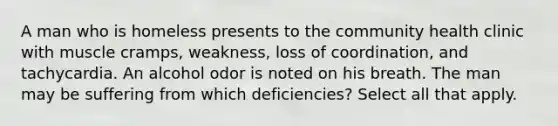 A man who is homeless presents to the community health clinic with muscle cramps, weakness, loss of coordination, and tachycardia. An alcohol odor is noted on his breath. The man may be suffering from which deficiencies? Select all that apply.