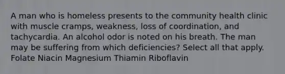 A man who is homeless presents to the community health clinic with muscle cramps, weakness, loss of coordination, and tachycardia. An alcohol odor is noted on his breath. The man may be suffering from which deficiencies? Select all that apply. Folate Niacin Magnesium Thiamin Riboflavin