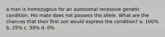 a man is homozygous for an autosomal recessive genetic condition. His mate does not possess the allele. What are the chances that their first son would express the condition? a. 100% b. 25% c. 50% d. 0%