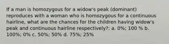 If a man is homozygous for a widow's peak (dominant) reproduces with a woman who is homozygous for a continuous hairline, what are the chances for the children having widow's peak and continuous hairline respectively?: a. 0%; 100 % b. 100%; 0% c. 50%; 50% d. 75%; 25%