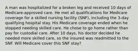 A man was hospitalized for a broken leg and received 10 days of Medicare-approved care. He met all qualifications for Medicare coverage for a skilled nursing facility (SNF), including the 3-day qualifying hospital stay. His Medicare coverage ended when he stopped needing skilled care. He chose to go home rather than pay for custodial care. After 10 days, his doctor decided he needed more skilled care, so the insured was readmitted to the SNF. Will Medicare cover this SNF stay?