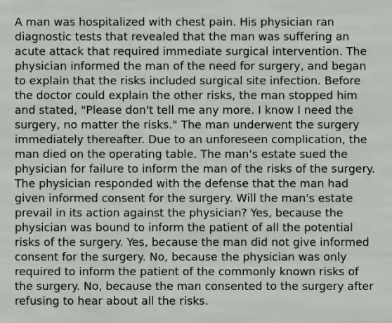 A man was hospitalized with chest pain. His physician ran diagnostic tests that revealed that the man was suffering an acute attack that required immediate surgical intervention. The physician informed the man of the need for surgery, and began to explain that the risks included surgical site infection. Before the doctor could explain the other risks, the man stopped him and stated, "Please don't tell me any more. I know I need the surgery, no matter the risks." The man underwent the surgery immediately thereafter. Due to an unforeseen complication, the man died on the operating table. The man's estate sued the physician for failure to inform the man of the risks of the surgery. The physician responded with the defense that the man had given informed consent for the surgery. Will the man's estate prevail in its action against the physician? Yes, because the physician was bound to inform the patient of all the potential risks of the surgery. Yes, because the man did not give informed consent for the surgery. No, because the physician was only required to inform the patient of the commonly known risks of the surgery. No, because the man consented to the surgery after refusing to hear about all the risks.