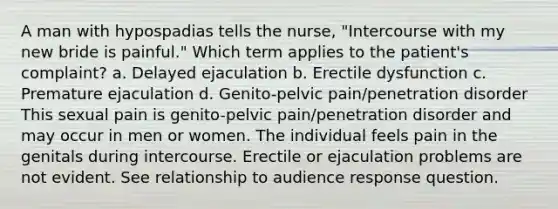 A man with hypospadias tells the nurse, "Intercourse with my new bride is painful." Which term applies to the patient's complaint? a. Delayed ejaculation b. Erectile dysfunction c. Premature ejaculation d. Genito-pelvic pain/penetration disorder This sexual pain is genito-pelvic pain/penetration disorder and may occur in men or women. The individual feels pain in the genitals during intercourse. Erectile or ejaculation problems are not evident. See relationship to audience response question.